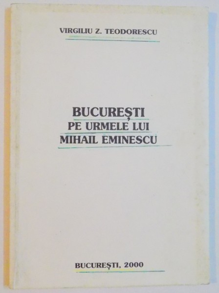 BUCURESTI PE URMELE LUI MIHAIL EMINESCU de VIRGILIU Z. TEODORESCU , 2000