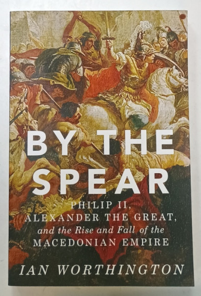 BY THE SPEAR , PHILI II , ALEXANDER THE GREAT , AND THE RISE AND FALL OF THE MACEDONIA EMPIRE by IAN WORTHINGTON , 2016
