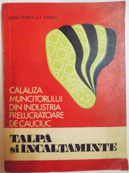 CALAUZA MUNCITORULUI DIN INDUSTRIA PRELUCRATOARE DE CAUCIUC , TALPA SI INCALTAMINTE de ELENA NITESCU , I. CIUDOIU , 1972
