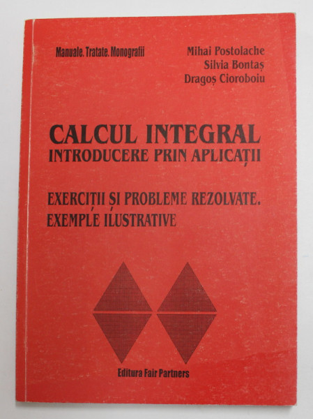 CALCUL INTEGRAL , INTRODUCERE PRIN APLICATII - EXERCITII SI PROBLEME REZOLVATE , EXEMPLE ILUSTRATIVE de MIHAI POSTOLACHE ...DRAGOS CIOROBOIU , 2001