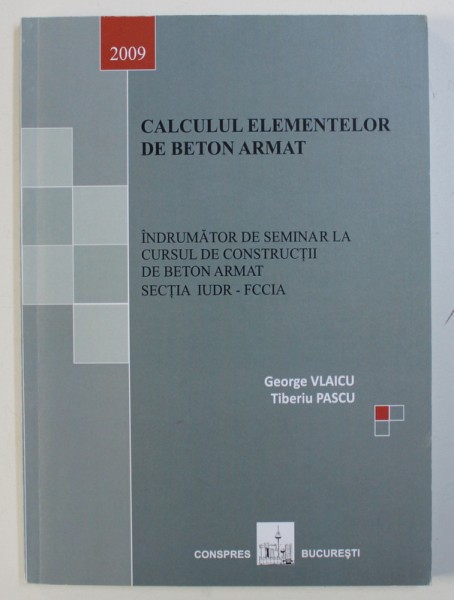 CALCULUL ELEMENTELOR DE BETON ARMAT - INDRUMATOR DE SEMINAR LA CURSUL DE CONSTRUCTII DE BETON ARMAT IUDR- FCCIA de GEORGE VLAICU si TIBERIU PASCU , 2009