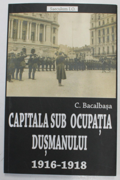 CAPITALA SUB OCUPATIA DUSMANULUI , 1916 - 1918 de CONSTANTIN BACALBASA , 2018 , PREZINTA SUBLINIERI CU CREIONUL