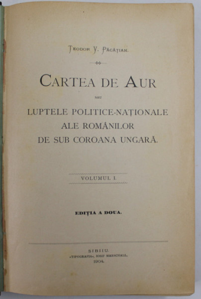 CARTEA DE AUR SAU LUPTELE POLITICE NATIONALE ALE ROMANILOR DE SUB COROANA UNGARA  de TEODOR V. PACATIAN , VOLUMUL I ,EDITIA A DOUA ,  1904