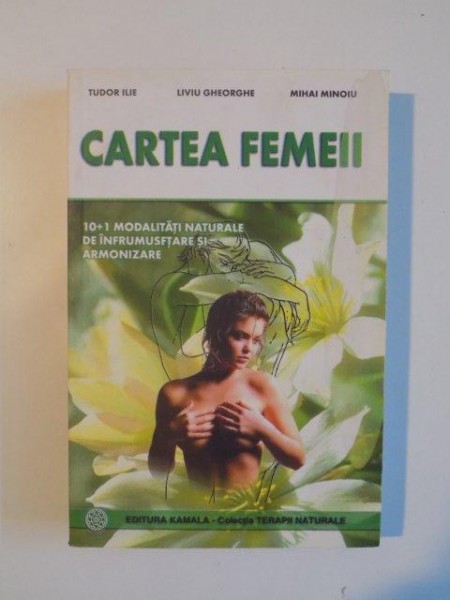 CARTEA FEMEII . DIN TAINELE FRUMUSETII FEMININE . 10 PLUS 1 MODALITATI NATURALE DE INFRUMUSETARE SI ARMONIZARE de TUDOR ILIE , LIVIU GHEORGHE , MIHAI MINOIU , 2001
