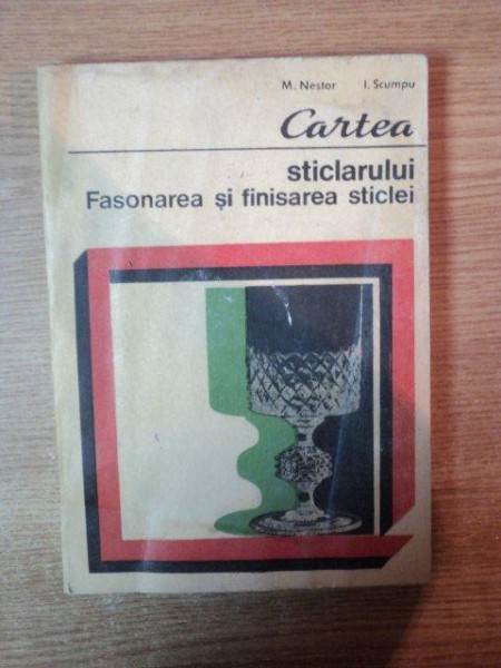 CARTEA STICLARULUI , FASONAREA SI FINISAREA STICLEI de M. NESTOR , I. SCUMPU , Bucuresti 1977