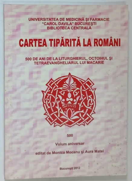 CARTEA TIPARITA LA ROMANI , 500 DE ANI DE LA LITURGHIERUL , OCTOIHUL SI TETRAEVANGHELIERUL LUI MACARIE , volum aniversar MONICA MOCANU si AURA MATEI , 2012