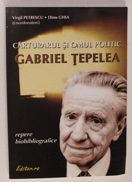 CARTURARUL SI OMUL POLITIC GABRIEL TEPELEA , REPERE BIOBIBLIOGRAFICE , coordonatori VIRGIL PETRESCU  si DINU GHIA , 2004