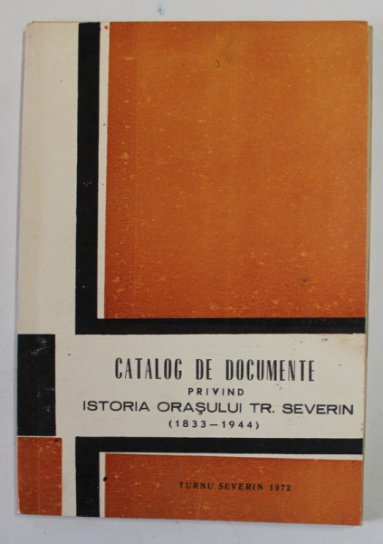 CATALOG DE DOCUMENTE PRIVIND ISTORIA ORASULUI TR. SEVERIN  (1833 - 1944  ) , APARUTA  1972