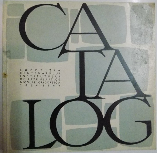 CATALOG , EXPOZITIA CENTENARULUI INSTITUTULUI DE ARTE PLASTICE NICOLAE GRIGORESCU 1864-1964