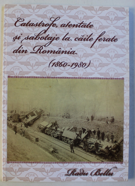 CATASTROFE , ATENTATE SI SABOTAJE LA CAILE FERATE DIN ROMANIA 1860 - 1980 de RADU BELLU