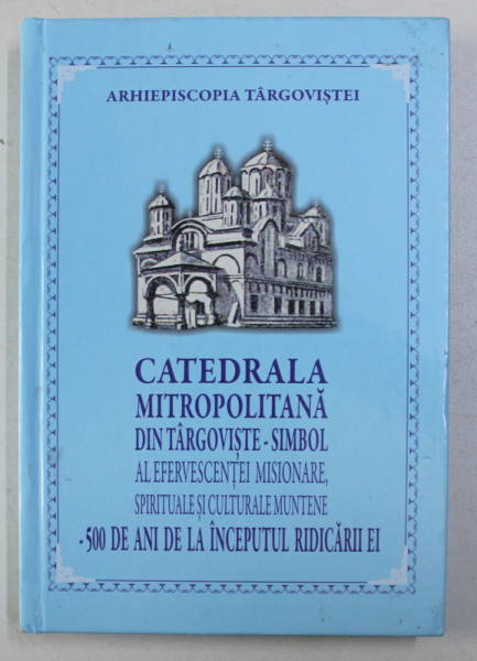 CATEDRALA METROPOLITANA DIN TARGOVISTE - SIMBOL AL EFERVESCENTEI MISIONARE , SPIRITUALE SI CULTURALE MUNTENE - 500 DE ANI DE LA INCEPUTUL RIDICARII EI , 2017