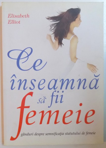 CE INSEAMNA SA FII FEMEIE. GANDURI DESPRE SEMNIFICATIA STATUTULUI DE FEMEIE de ELISABETH ELLIOT  2006