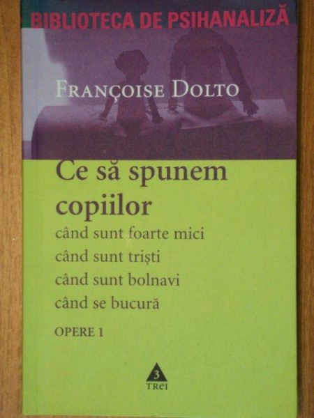 OPERE I , CE SA LE SPUNEM COPIILOR CAND SUNT FOARTE MICI , CAND SUNT TRISTI , CAND SUNT BOLNAVI , CAND SE BUCURA de FRANCOISE DOLTO , 2005