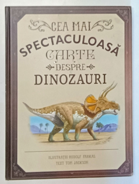 CEA MAI SPECTACULOASA CARTE DESPRE DINOZAURI , ilustratii de RUDOLF FARKAS , text de TOM JACKSON , 2017