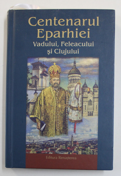 CENTENARUL EPARHIEI VADULUI , FELEACULUI SI CLUJULUI , volum ingrijit de PREOT IUSTIN TIRA , 2021
