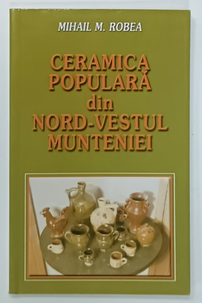 CERAMICA POPULARA DIN NORD - VESTUL MUNTENIEI , VALEA VALSANULUI - ARGES , de MIHAIL M. ROBEA , 2011