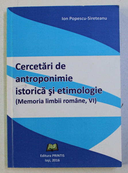 CERCETARI DE ANTROPONIMIE ISTORICA SI ETIMIOLOGIE (MEMORIA LIMBII ROMANE , VI) de ION POPESCU SIRETEANU , 2016 DEDICATIE*