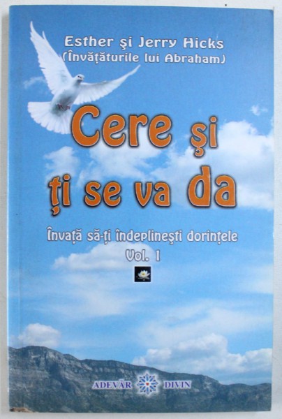 CERE SI TI SE VA DA - INVATA SA - TI INDEPLINESTI DORINTELE VOL. I de ESTHER SI JERRY HICKS ( INVATATURILE LUI ABRAHAM ) , 2005