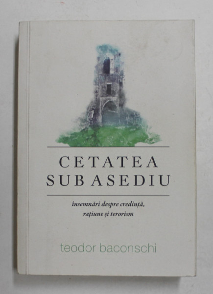 CETATEA SUB ASEDIU - INSEMNARI DESPRE CREDINTA , RATIUNE SI TERORISM de TEODOR BACONSCHI , 2016, DEDICATIE *