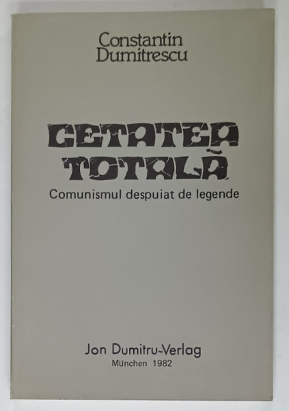 CETATEA TOTALA , COMUNISMUL DESPUIAT DE LEGENDE de CONSTANTIN DUMITRESCU , EDITURA  ' ION DUMITRU ' , MUNCHEN ,  1982