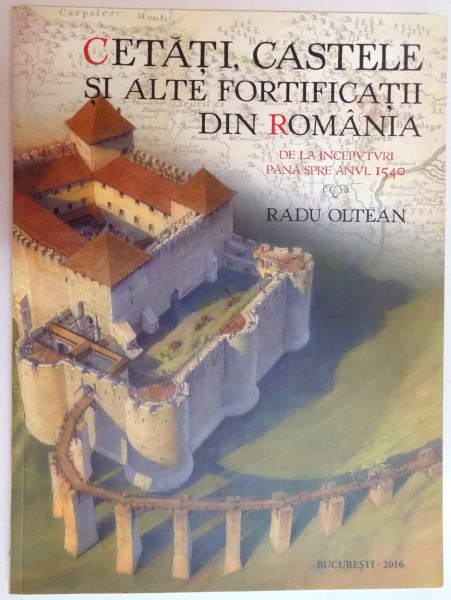 CETATI , CASTELE SI ALTE FORTIFICATII DIN ROMANIA , DE LA INCEPUTURI PANA SPRE ANUL 1540 de RADU OLTEAN , 2016