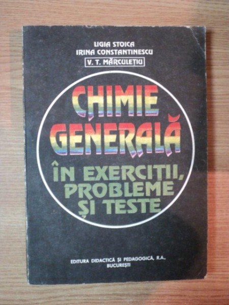 CHIMIE GENERALA IN EXERCITII , PROBLEME SI TESTE de L. STOICA , I. CONSTANTINESCU , V.T. MARCULETIU , 1993