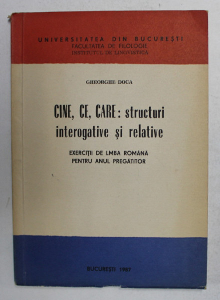 CINE , CE , CARE - STRUCTURI INTEROGATIVE SI RELATIVE - EXERCITII DE LIMBA ROMANA PENTRU ANUL PREGATITOR de GHEORGHE DOCA , 1987 , DEDICATIE *