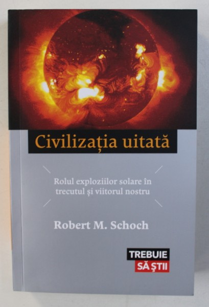 CIVILIZATIA UITATA - ROLUL EXPLOZIILOR SOLARE IN TRECUTUL SI VIITORUL NOSTRU de ROBERT M . SCHOCH , 2016