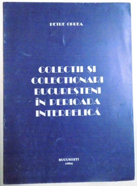 COLECTII SI COLECTIONARI BUCURESTENI IN PERIOADA INTERBELICA de PETRE OPREA , 1994