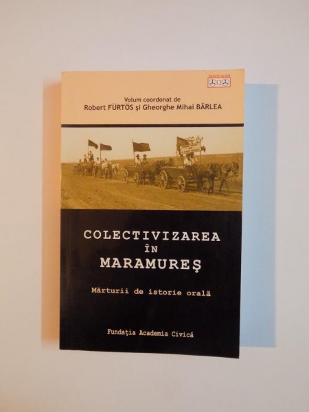 COLECTIVIZAREA IN MARAMURES , MARTURII DE ISTORIE ORALA de ROBERT FURTOS si GHEORGHE MIHAI BARLEA , 2009