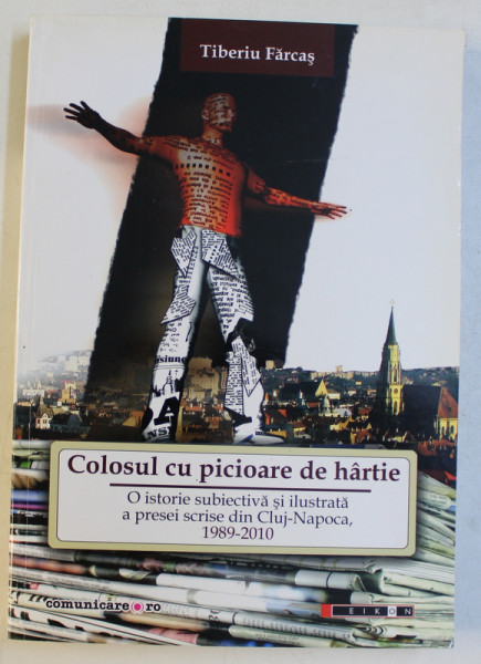 COLOSUL CU PICIOARE DE HARTIE - O ISTORIE SUBIECTIVA SI ILUSTRATA A PRESEI SCRISE DIN CL. NAPOCA , 1989 - 2010 de TIBERIU FARCAS , 2010