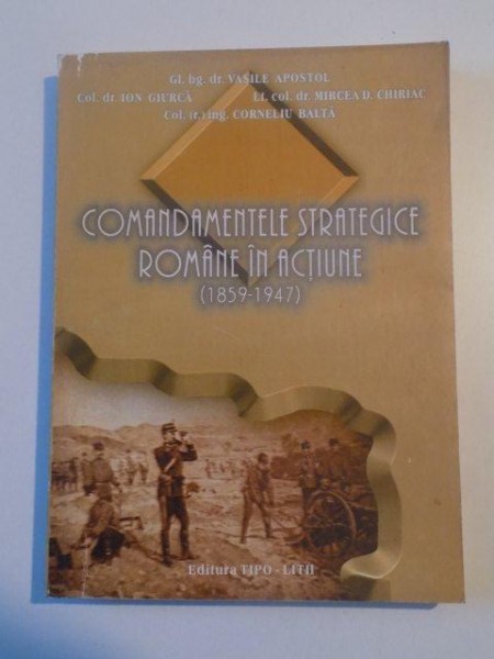 COMANDAMENTELE STRATEGICE ROMANE IN ACTIUNE (1859 - 1947) de VASILE APOSTOL , ION GIURCA , MIRCEA D. CHIRIAC , CORNELIU BALTA , 2000