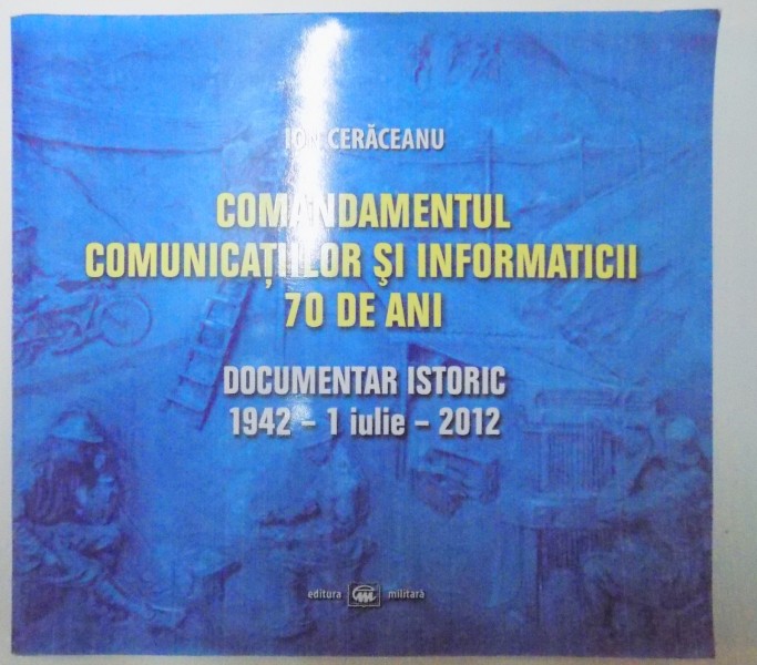 COMANDAMENTUL COMUNICATIILOR SI INFORMATICII 70 DE ANI , DOCUMENTAR ISTORIC 1942 1 IULIE 2012 de ION CERACEANU