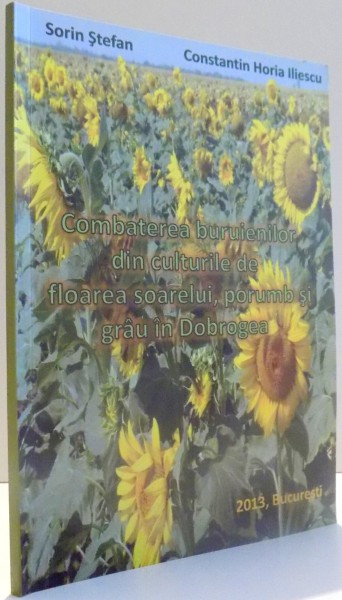 COMBATEREA BURUIENILOR DIN CULTURILE DE FLOAREA SOARELUI, PORUMB SI GRAU IN DOBROGEA de SORIN STEFAN, CONSTANTIN HORIA ILIESCU , 2013