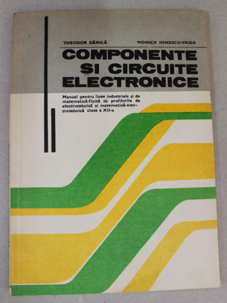 COMPONENTE SI CIRCUITE ELECTRONICE , MANUAL PENTRU LICEE INDUSTRIALE , CLASA A XII -A de THEODOR DANILA si MONICA IONESCU - VAIDA , 1981