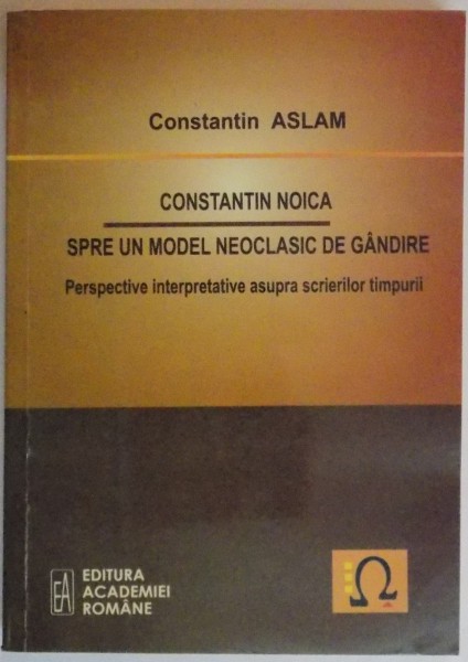 CONSTANTIN NOICA SPRE UN MODEL NEOCLASIC DE GANDIRE , PERSPECTIVE INTERPRETATIVE ASUPRA SCRIERILOR TIMPURII de CONSTANTIN ASLAM , 2010