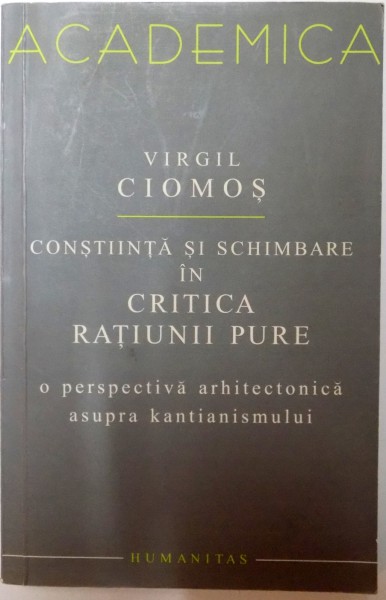 CONSTIINTA SI SCHIMBARE IN CRITICA RATIUNII PURE , O PERSPECTIVA ARHITECTONICA ASUPRA KANTIANISMULUI de VIRGIL CIOMOS , 2006