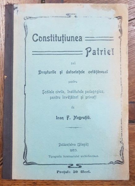 CONSTITUTIUNEA PATRIEI sau DREPTURILE SI DATORIILE CETATENESTI PENTRU SCOLILE CIVILE, IBSTITUTELE PEDAGOGICE, PENTRU INVATATORI SI PRIVATI de IOAN F. NEGRUTIU - BLAJ, 1903