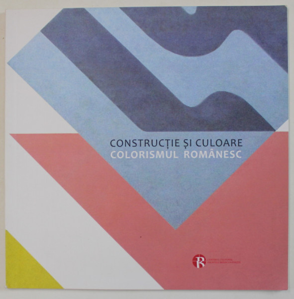 CONSTRUCTIE SI CULOARE , COLORISMUL ROMANESC , CATALOG DE EXPOZITIE , 2018