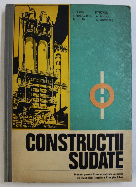 CONSTRUCTII SUDATE - MANUAL PENTRU LICEE INDUSTRIALE CU PROFIL DE MECANICA , CLASELE A XI -A si A XII -A de I. JAKOB ...C. DUMITRAS , 1978