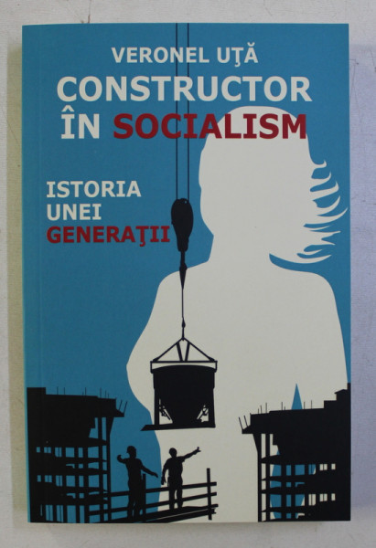 CONSTRUCTOR IN SOCIALISM - ISTORIA UNEI GENERATII de VERONEL UTA , 2013