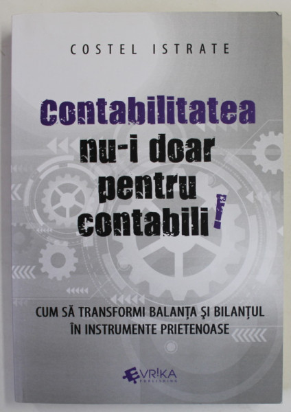 CONTABILITATEA NU - I DOAR PENTRU CONTABILI ! de COSTEL ISTRATE , CUM SA TRANSFORMI BALANTA SI BILANTUL IN INSTRUMENTE PRIETENOASE , 2016