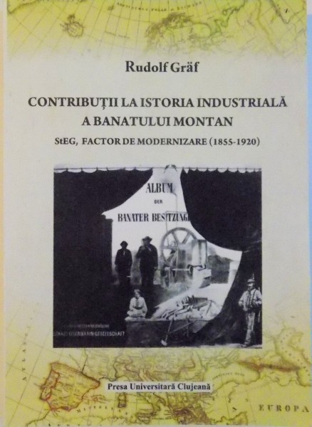 CONTRIBUTII LA ISTORIA INDUSTRIALA A BANATULUI MONTAN, STEG, FACTOR DE MODERNIZARE (1855 - 1920) de RUDOLF GRAF, 2011
