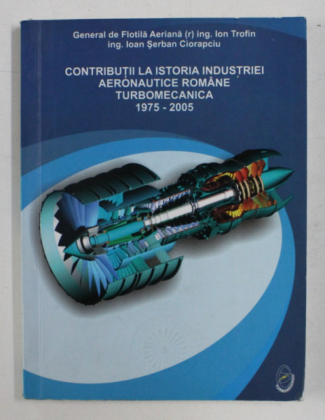 CONTRIBUTII LA ISTORIA INDUSTRIEI AERONAUTICE ROMANE , TURBOMECANICA 1975 - 2005 DE GENERAL DE FLOTILA AERIANA (R) ING . ION TROFIN , ING . IOAN SERBAN CIORAPCIU