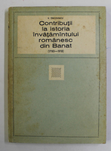 CONTRIBUTII LA ISTORIA INVATAMANTULUI ROMANESC DIN BANAT 1780 - 1918 de V. TIRCOVNICU , 1970