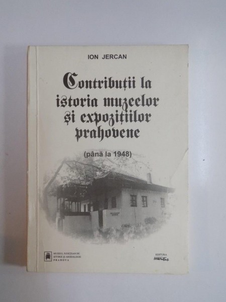 CONTRIBUTII LA ISTORIA MUZEELOR SI EXPOZITIILOR PRAHOVENE (PANA LA 1948) de ION JERCAN , 1997