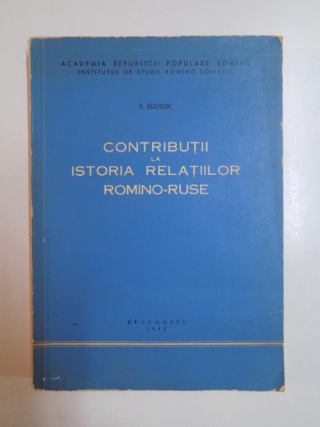 CONTRIBUTII LA ISTORIA RELATIILOR ROMANO - RUSE (DIN CELE MAI VECHI TIMPURI PANA LA MIJLOCUL SECOLULUI AL XIX - LEA) de G. BEZVICONI , 1962