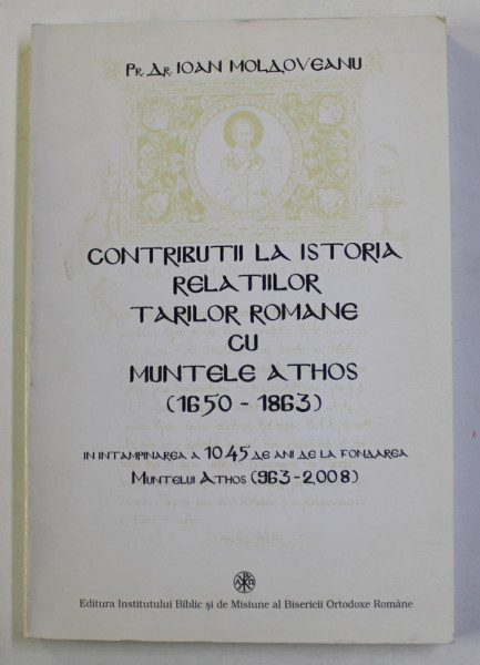 CONTRIBUTII LA ISTORIA RELATIILOR TARILOR ROMANE CU MUNTELE ATHOS ( 1650 - 1863 ) , INTAMPINAREA A 1045 DE ANI DE LA FONDAREA MUNTELUI ATHOS ( 963 - 2008 ) de PR. DR. IOAN MOLDOVEANU , 2007