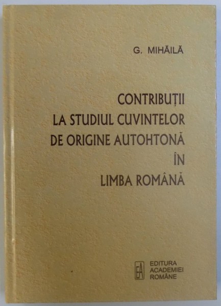 CONTRIBUTII LA STUDIUL CUVINTELOR DE ORIGINE AUTOHTONA IN LIMBA ROMANA de G. MIHAILA , 2010