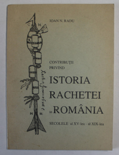CONTRIBUTII PRIVIND ISTORIA RACHETEI IN ROMANIA , SECOLELE AL XV - LEA SI AL XIX - LEA de IOAN N. RADU , 1997